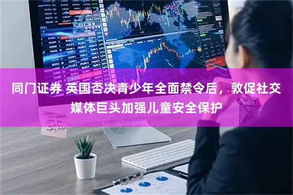 同门证券 英国否决青少年全面禁令后，敦促社交媒体巨头加强儿童安全保护