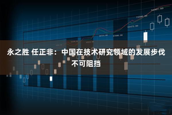 永之胜 任正非：中国在技术研究领域的发展步伐不可阻挡