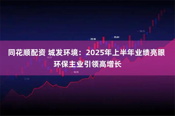 同花顺配资 城发环境:2025年上半年业绩亮眼 环保主业引领高增长