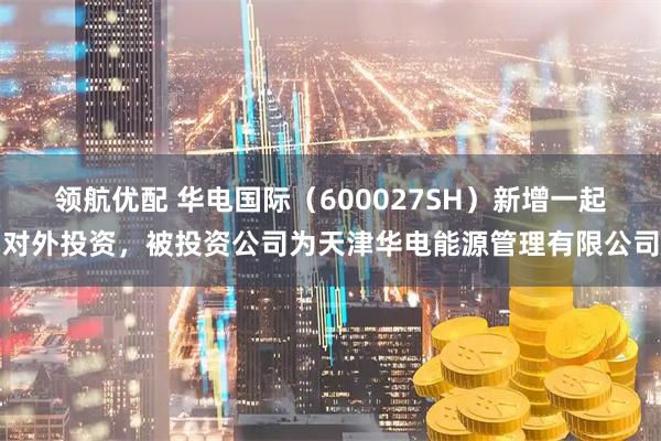 领航优配 华电国际（600027SH）新增一起对外投资，被投资公司为天津华电能源管理有限公司