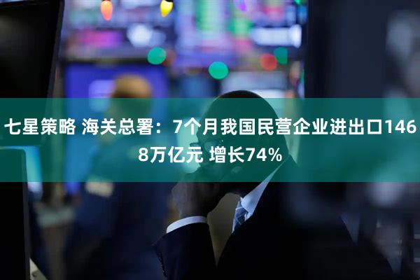 七星策略 海关总署：7个月我国民营企业进出口1468万亿元 增长74%