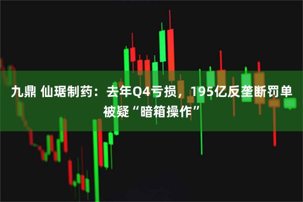 九鼎 仙琚制药：去年Q4亏损，195亿反垄断罚单被疑“暗箱操作”