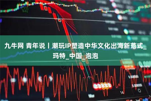 九牛网 青年说丨潮玩IP塑造中华文化出海新范式_玛特_中国_泡泡