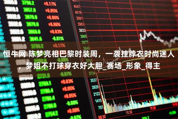 恒牛网 陈梦亮相巴黎时装周，一袭挂脖衣时尚迷人，梦姐不打球穿衣好大胆_赛场_形象_得主