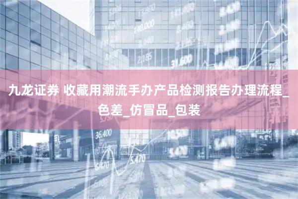 九龙证券 收藏用潮流手办产品检测报告办理流程_色差_仿冒品_包装