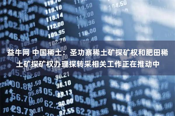 益牛网 中国稀土：圣功寨稀土矿探矿权和肥田稀土矿探矿权办理探转采相关工作正在推动中