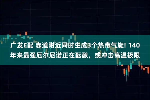 广发E配 赤道附近同时生成3个热带气旋! 140年来最强厄尔尼诺正在酝酿，或冲击高温极限