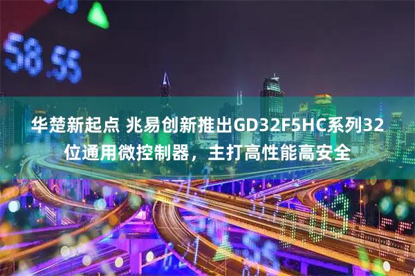华楚新起点 兆易创新推出GD32F5HC系列32位通用微控制器，主打高性能高安全