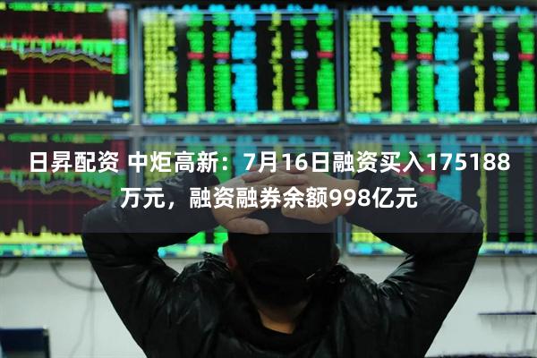 日昇配资 中炬高新：7月16日融资买入175188万元，融资融券余额998亿元