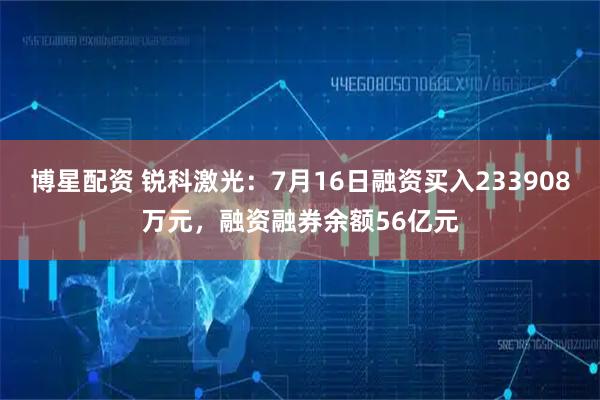 博星配资 锐科激光：7月16日融资买入233908万元，融资融券余额56亿元