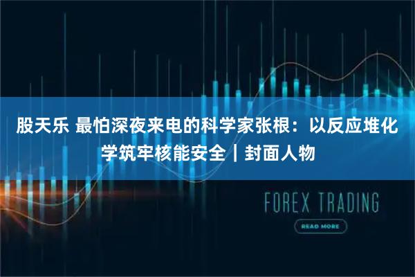 股天乐 最怕深夜来电的科学家张根：以反应堆化学筑牢核能安全｜封面人物