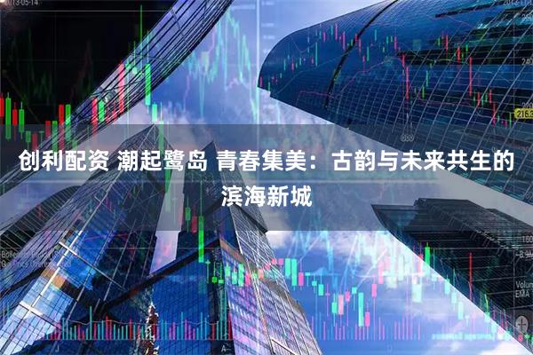 创利配资 潮起鹭岛 青春集美：古韵与未来共生的滨海新城