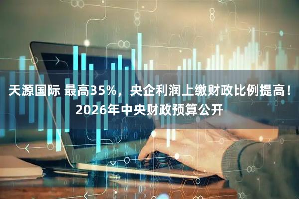 天源国际 最高35%,央企利润上缴财政比例提高!2026年中央财政预算公开