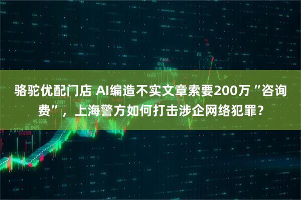 骆驼优配门店 AI编造不实文章索要200万“咨询费”,上海警方如何打击涉企网络犯罪?
