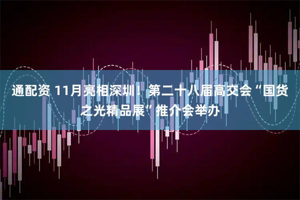 通配资 11月亮相深圳！第二十八届高交会“国货之光精品展”推介会举办