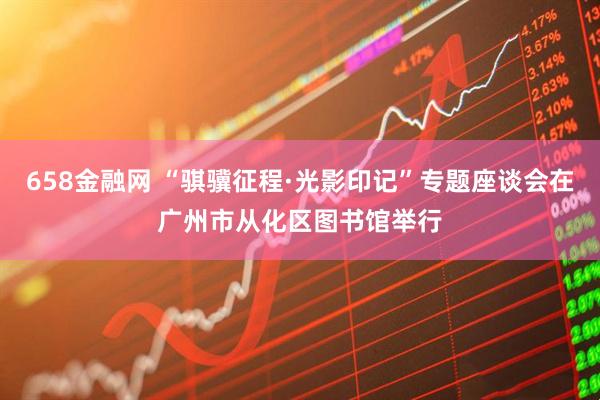 658金融网 “骐骥征程·光影印记”专题座谈会在广州市从化区图书馆举行