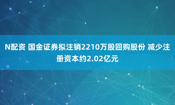 N配资 国金证券拟注销2210万股回购股份 减少注册资本约2.02亿元