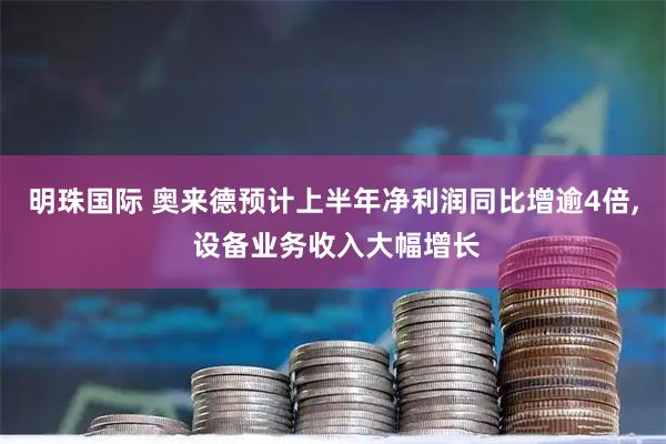 明珠国际 奥来德预计上半年净利润同比增逾4倍, 设备业务收入大幅增长